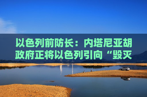 以色列前防长：内塔尼亚胡 *** 正将以色列引向“毁灭”