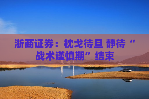 浙商证券：枕戈待旦 静待“战术谨慎期”结束