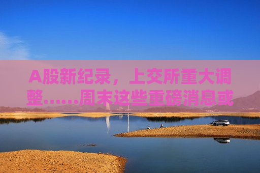 A股新纪录，上交所重大调整……周末这些重磅消息或将影响市场→