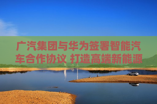 广汽集团与华为签署智能汽车合作协议 打造高端新能源汽车品牌  第1张