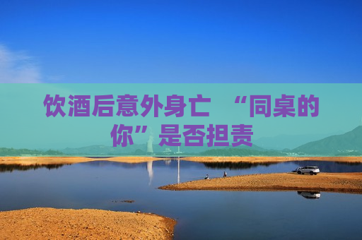饮酒后意外身亡  “同桌的你”是否担责