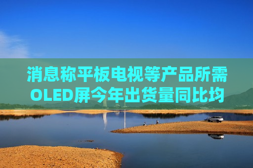 消息称平板电视等产品所需OLED屏今年出货量同比均将大增 但明年会放缓  第1张