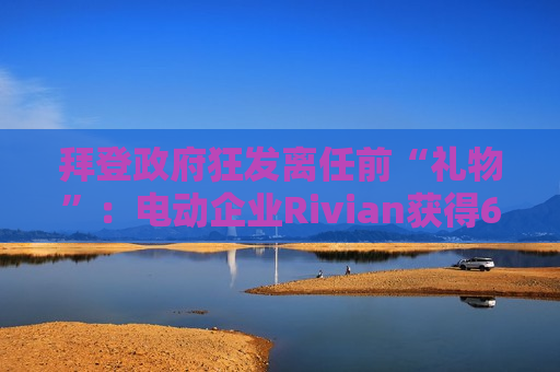 拜登 *** 狂发离任前“礼物”：电动企业Rivian获得66亿美元 *** 贷款