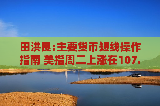 田洪良:主要货币短线操作指南 美指周二上涨在107.55之下遇阻