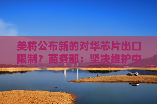 美将公布新的对华芯片出口限制？商务部：坚决维护中国企业权益
