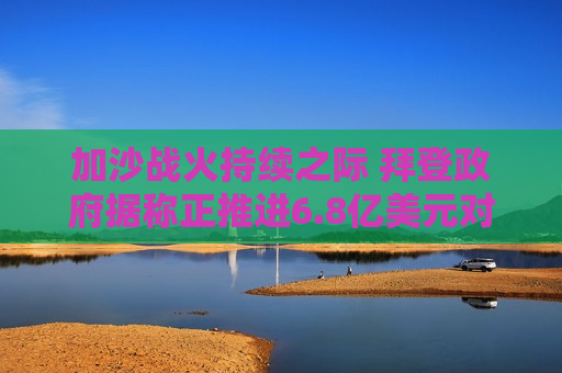加沙战火持续之际 拜登 *** 据称正推进6.8亿美元对以军售计划