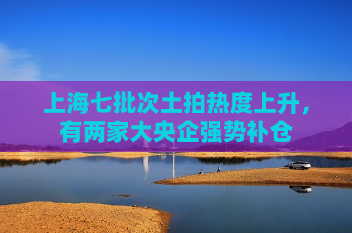 上海七批次土拍热度上升，有两家大央企强势补仓  第1张