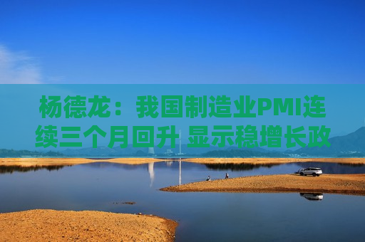 杨德龙：我国制造业PMI连续三个月回升 显示稳增长政策效果逐步显现  第1张