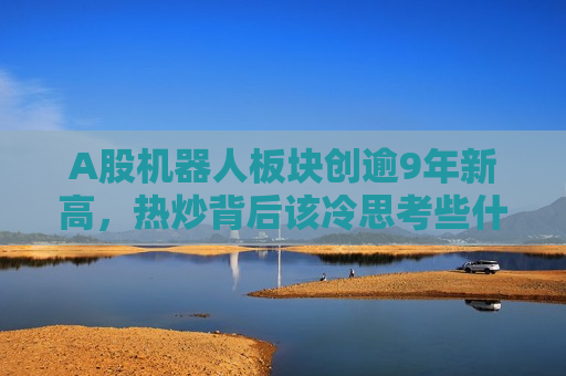 A股机器人板块创逾9年新高，热炒背后该冷思考些什么？