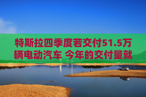 特斯拉四季度若交付51.5万辆电动汽车 今年的交付量就将超过去年