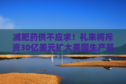 减肥药供不应求！礼来将斥资30亿美元扩大美国生产基地
