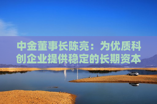 中金董事长陈亮：为优质科创企业提供稳定的长期资本、耐心资本