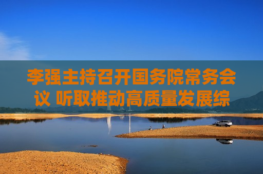 李强主持召开国务院常务会议 听取推动高质量发展综合督查情况汇报  第1张