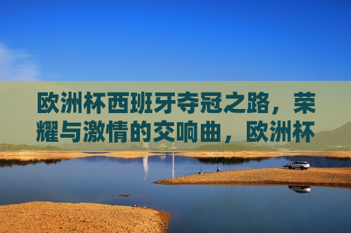 欧洲杯西班牙夺冠之路，荣耀与 *** 的交响曲，欧洲杯西班牙夺冠之路，荣耀与 *** 的盛宴，欧洲杯西班牙夺冠之路，荣耀与 *** 的盛宴