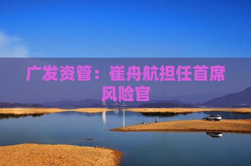 广发资管：崔舟航担任首席风险官