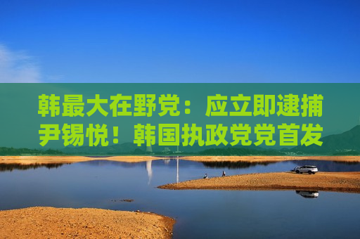 韩更大在野党：应立即逮捕尹锡悦！韩国执政党党首发声：尹锡悦下台前将不插手国政