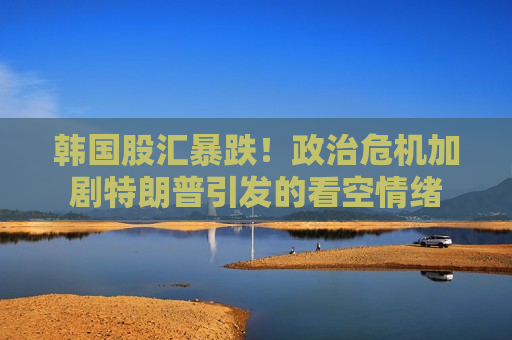 韩国股汇暴跌！政治危机加剧特朗普引发的看空情绪