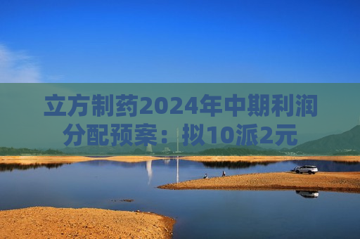 立方制药2024年中期利润分配预案：拟10派2元