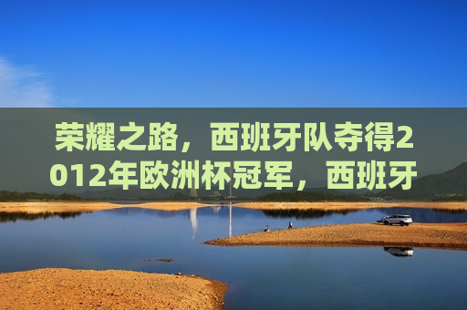 荣耀之路，西班牙队夺得2012年欧洲杯冠军，西班牙队荣耀夺冠，荣耀之路，勇夺2012年欧洲杯冠军，荣耀之路，西班牙队勇夺2012年欧洲杯冠军