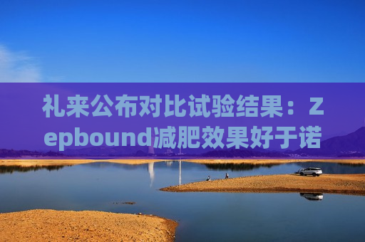 礼来公布对比试验结果：Zepbound减肥效果好于诺和诺德Wegovy