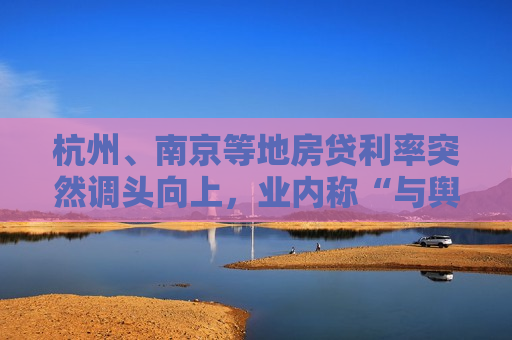 杭州、南京等地房贷利率突然调头向上，业内称“与舆论倒逼有关，需特别关注”