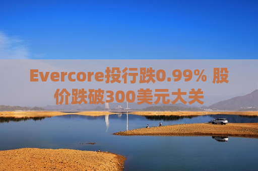 Evercore投行跌0.99% 股价跌破300美元大关  第1张