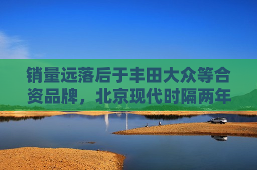 销量远落后于丰田大众等合资品牌，北京现代时隔两年后再获输血  第1张