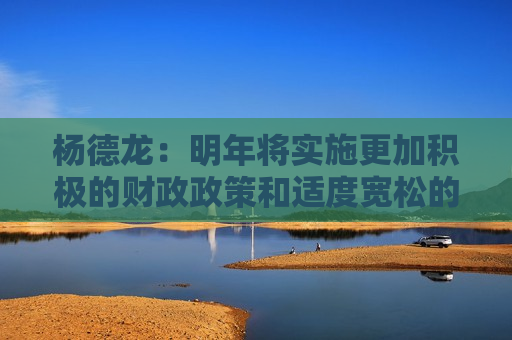 杨德龙：明年将实施更加积极的财政政策和适度宽松的货币政策 对经济复苏和楼市股市回暖意义重大  第1张