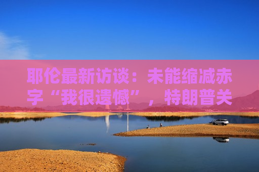 耶伦最新访谈：未能缩减赤字“我很遗憾”，特朗普关税会破坏降通胀进展，已和贝森特交谈过