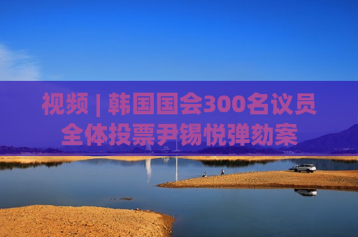 视频 | 韩国国会300名议员全体投票尹锡悦弹劾案