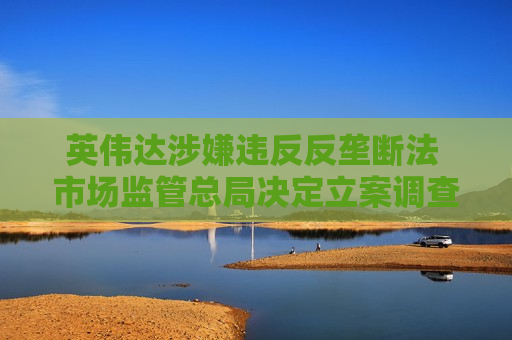 英伟达涉嫌违反反垄断法 市场监管总局决定立案调查：涉5年前收购迈络思
