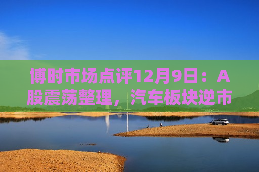 博时市场点评12月9日：A股震荡整理，汽车板块逆市领涨  第1张