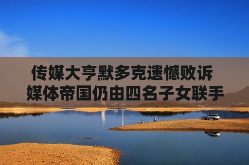 传媒大亨默多克遗憾败诉 媒体帝国仍由四名子女联手执掌
