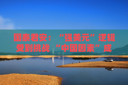 国泰君安：“强美元”逻辑受到挑战 “中国因素”成为全球资产定价新变量