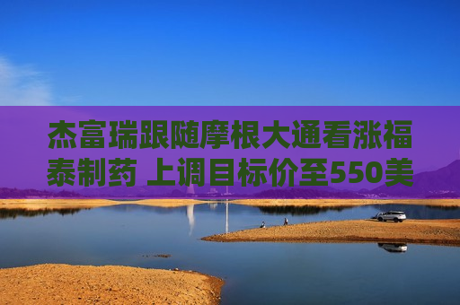 杰富瑞跟随摩根大通看涨福泰制药 上调目标价至550美元