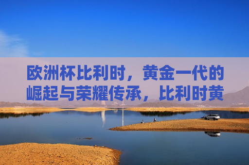 欧洲杯比利时，黄金一代的崛起与荣耀传承，比利时黄金一代，欧洲杯荣耀的传承与崛起，比利时黄金一代，欧洲杯荣耀的传承与崛起  第1张