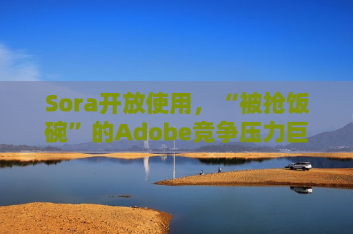 Sora开放使用，“被抢饭碗”的Adobe竞争压力巨大