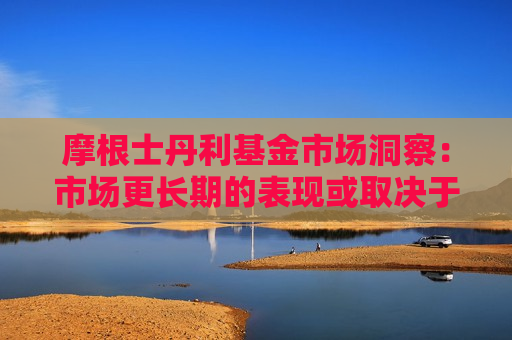 摩根士丹利基金市场洞察：市场更长期的表现或取决于国内政策力度与外需压力之间的平衡  第1张