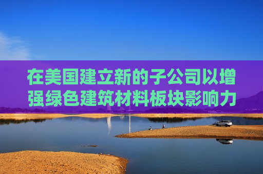 在美国建立新的子公司以增强绿色建筑材料板块影响力 碳博士控股盘前涨超50%