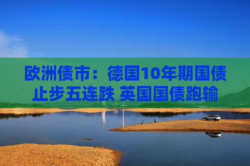 欧洲债市：德国10年期国债止步五连跌 英国国债跑输