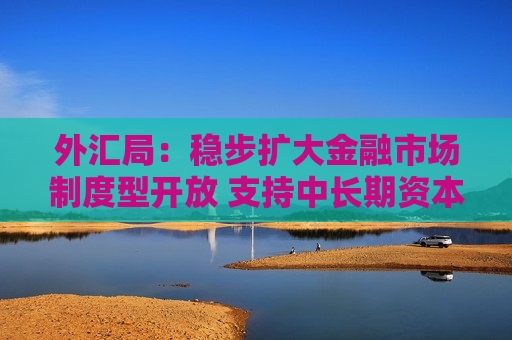 外汇局：稳步扩大金融市场制度型开放 支持中长期资本入市