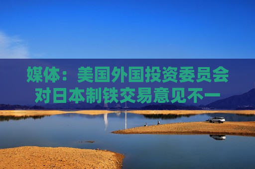 媒体：美国外国投资委员会对日本制铁交易意见不一