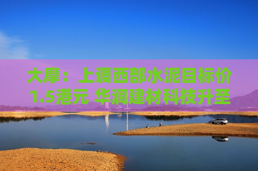 大摩：上调西部水泥目标价1.5港元 华润建材科技升至2.3港元  第1张