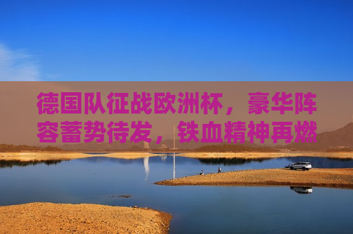德国队征战欧洲杯，豪华阵容蓄势待发，铁血精神再燃绿茵场，德国队征战欧洲杯，豪华阵容蓄势待发，铁血精神重燃赛场，德国队征战欧洲杯，豪华阵容蓄势待发，铁血精神重燃赛场辉煌