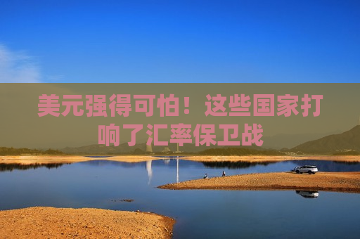 美元强得可怕！这些国家打响了汇率保卫战