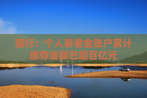 建行：个人养老金账户累计缴存金额已超百亿元