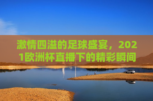  *** 四溢的足球盛宴，2021欧洲杯直播下的精彩瞬间， *** 四溢的足球盛宴，2021欧洲杯精彩瞬间， *** 四溢的足球盛宴，回顾2021欧洲杯直播下的精彩瞬间