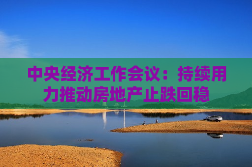 中央经济工作会议：持续用力推动房地产止跌回稳  第1张