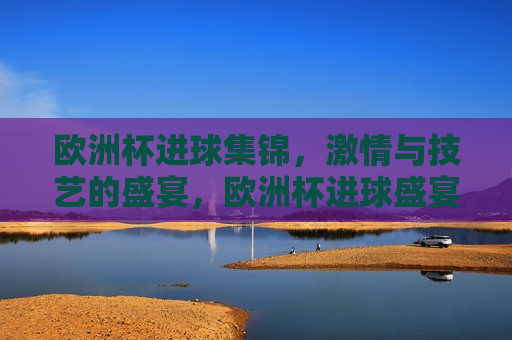欧洲杯进球集锦， *** 与技艺的盛宴，欧洲杯进球盛宴， *** 与技艺的完美融合，欧洲杯进球盛宴， *** 与技艺的完美融合  第1张