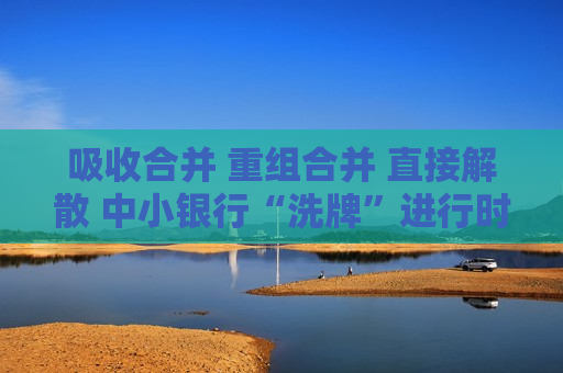 吸收合并 重组合并 直接解散 中小银行“洗牌”进行时